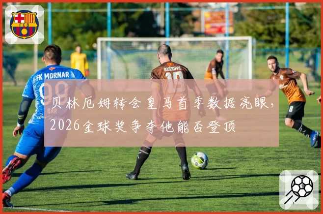 贝林厄姆转会皇马首季数据亮眼,2026金球奖争夺他能否登顶