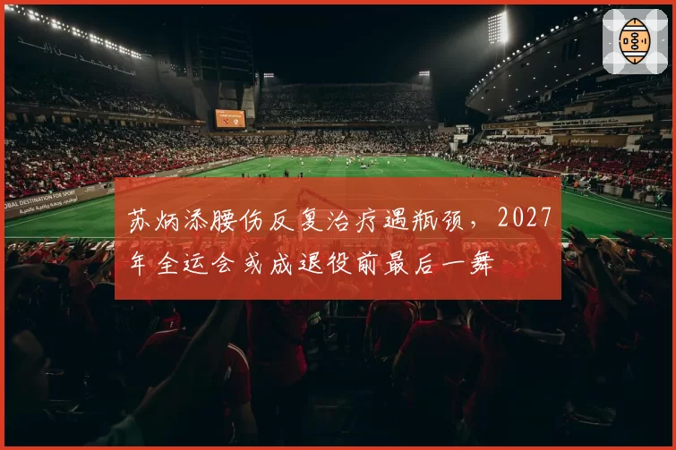 苏炳添腰伤反复治疗遇瓶颈,2027年全运会或成退役前最后一舞