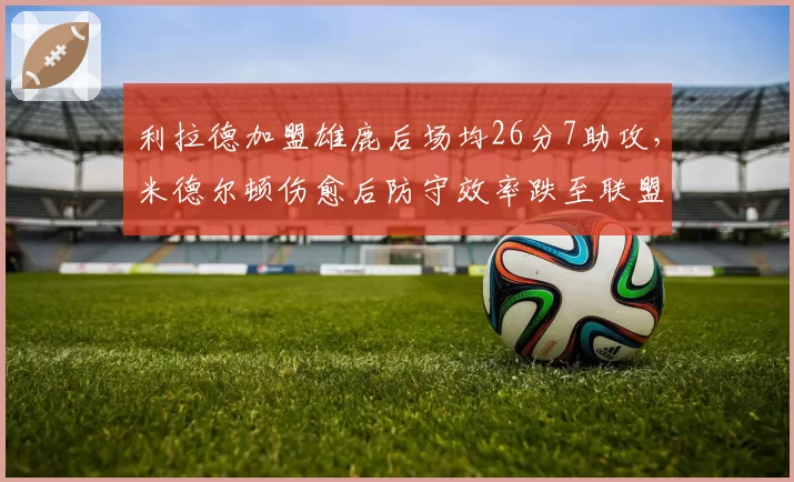 利拉德加盟雄鹿后场均26分7助攻，米德尔顿伤愈后防守效率跌至联盟第180位