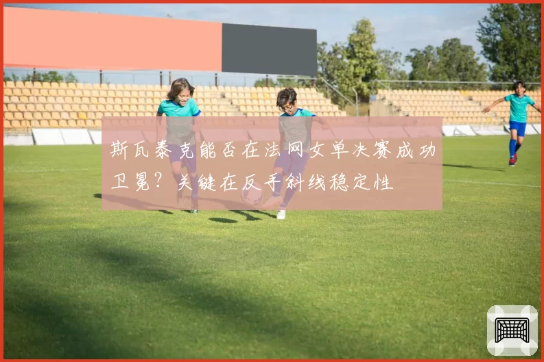 斯瓦泰克能否在法网女单决赛成功卫冕？关键在反手斜线稳定性