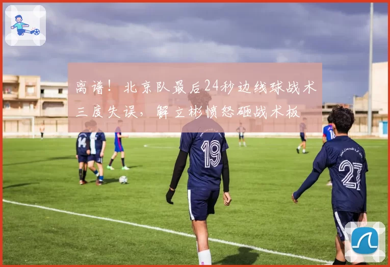 离谱！北京队最后24秒边线球战术三度失误，解立彬愤怒砸战术板