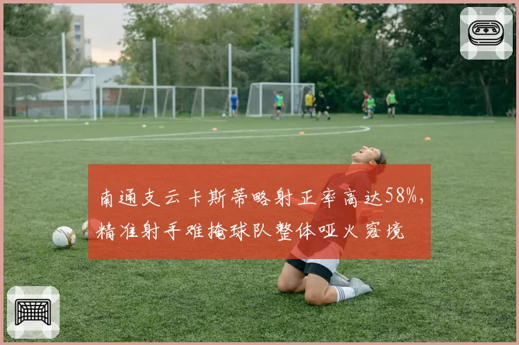 南通支云卡斯蒂略射正率高达58%,精准射手难掩球队整体哑火窘境