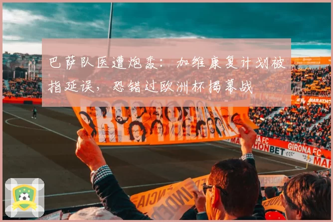 巴萨队医遭炮轰:加维康复计划被指延误,恐错过欧洲杯揭幕战