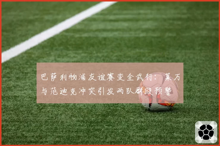 巴萨利物浦友谊赛变全武行：莱万与范迪克冲突引发两队群殴预警