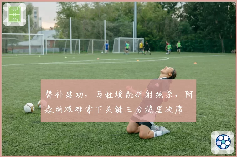 替补建功,马杜埃凯折射绝杀,阿森纳艰难拿下关键三分稳居次席