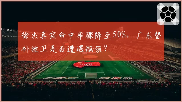 徐杰真实命中率骤降至50%,广东替补控卫是否遭遇瓶颈?