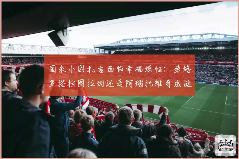 国米小因扎吉面临幸福烦恼:劳塔罗搭档图拉姆还是阿瑙托维奇成谜