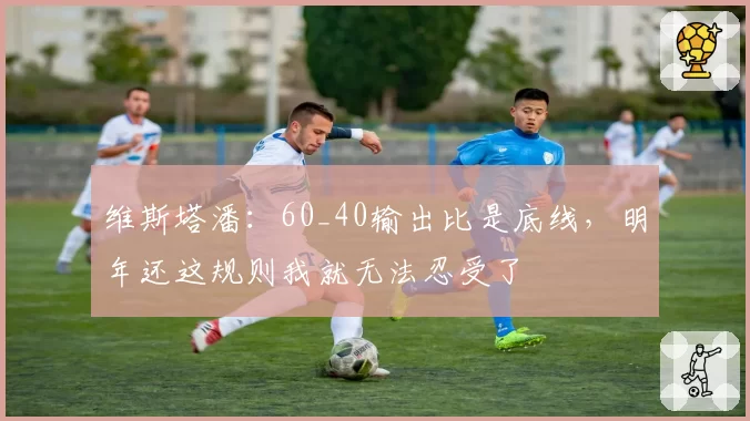 维斯塔潘：60_40输出比是底线，明年还这规则我就无法忍受了