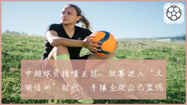 中超球员捂嘴互怼,联赛进入“文明培训”时代,李镇全效应已显现