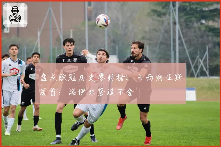 盘点欧冠历史零封榜：卡西利亚斯居首，诺伊尔紧追不舍