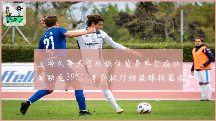 上海久事王哲林低位背身单打成功率跌至39%,李弘权外线接球投篮成新武器