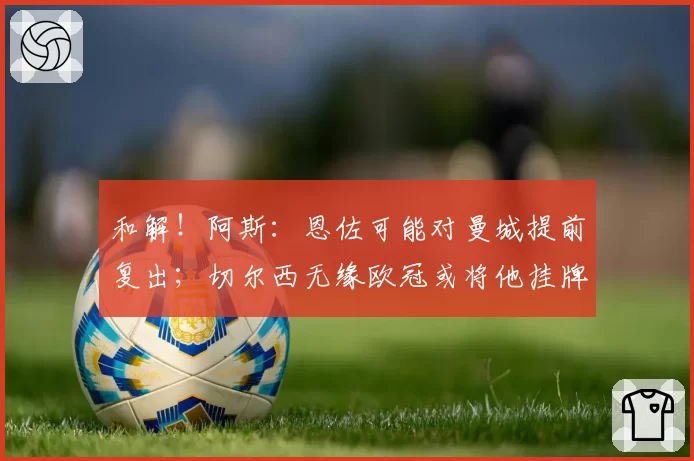 和解!阿斯:恩佐可能对曼城提前复出;切尔西无缘欧冠或将他挂牌