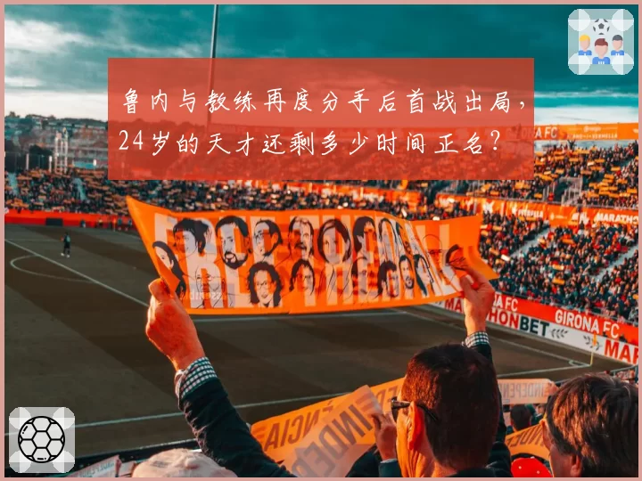 鲁内与教练再度分手后首战出局，24岁的天才还剩多少时间正名？