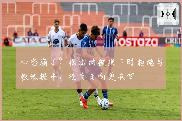 心态崩了？福法纳被换下时拒绝与教练握手，径直走向更衣室