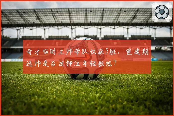 奇才临时主帅带队仅获5胜,重建期选帅是否该押注年轻教练?