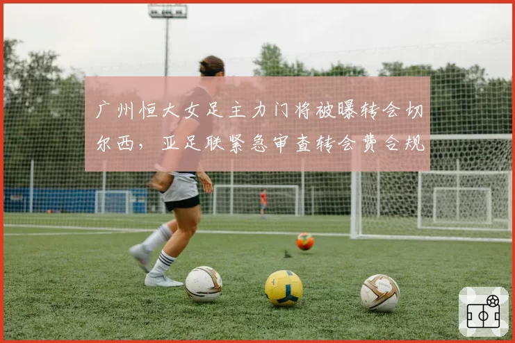 广州恒大女足主力门将被曝转会切尔西，亚足联紧急审查转会费合规性