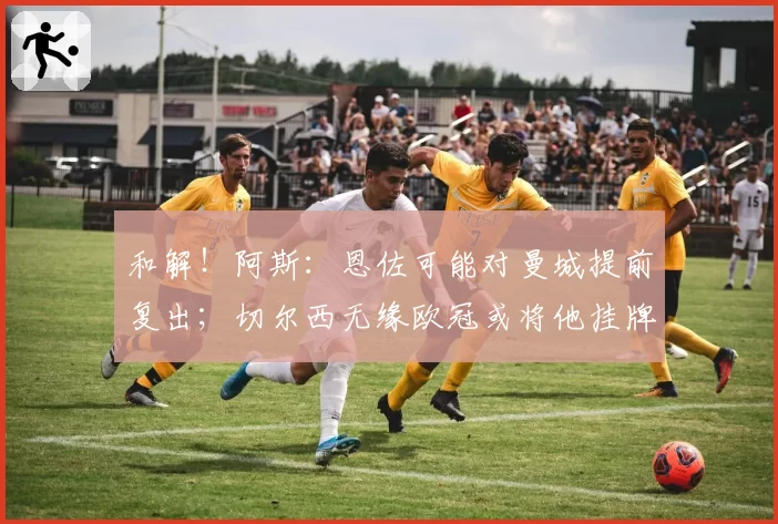 和解!阿斯:恩佐可能对曼城提前复出;切尔西无缘欧冠或将他挂牌