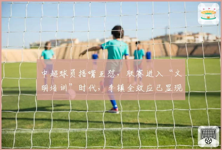 中超球员捂嘴互怼,联赛进入“文明培训”时代,李镇全效应已显现
