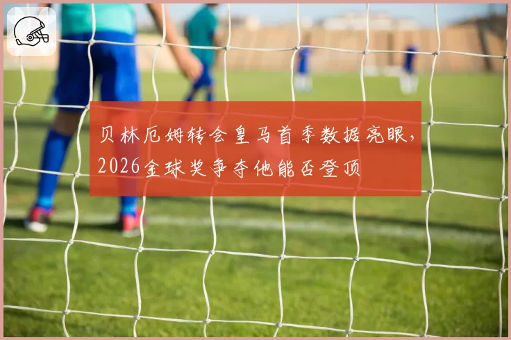 贝林厄姆转会皇马首季数据亮眼,2026金球奖争夺他能否登顶