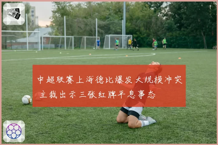 中超联赛上海德比爆发大规模冲突 主裁出示三张红牌平息事态