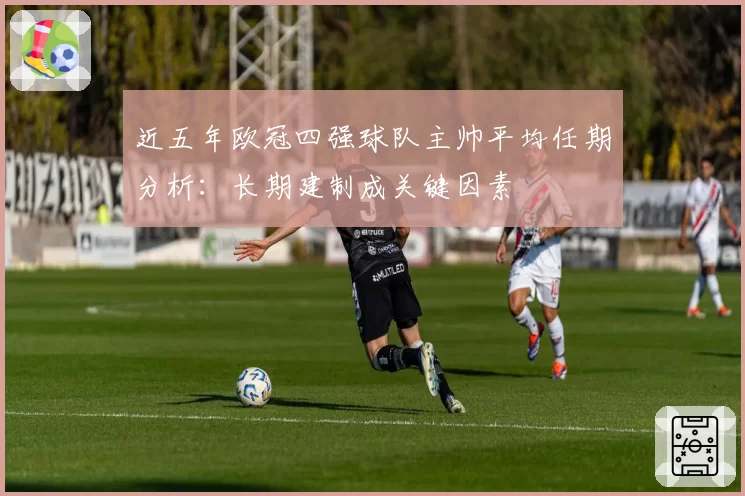 近五年欧冠四强球队主帅平均任期分析：长期建制成关键因素