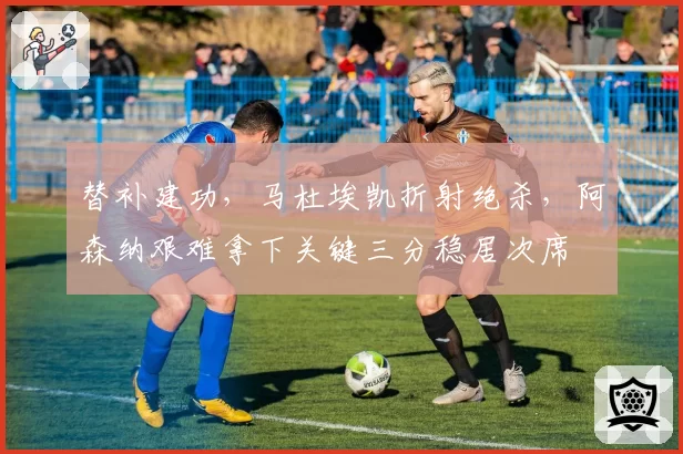 替补建功,马杜埃凯折射绝杀,阿森纳艰难拿下关键三分稳居次席