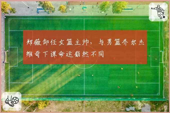 郑薇卸任女篮主帅，与男篮乔尔杰维奇下课命运截然不同