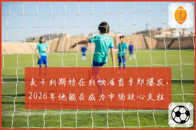 麦卡利斯特在利物浦首季即爆发,2026年他能否成为中场核心支柱
