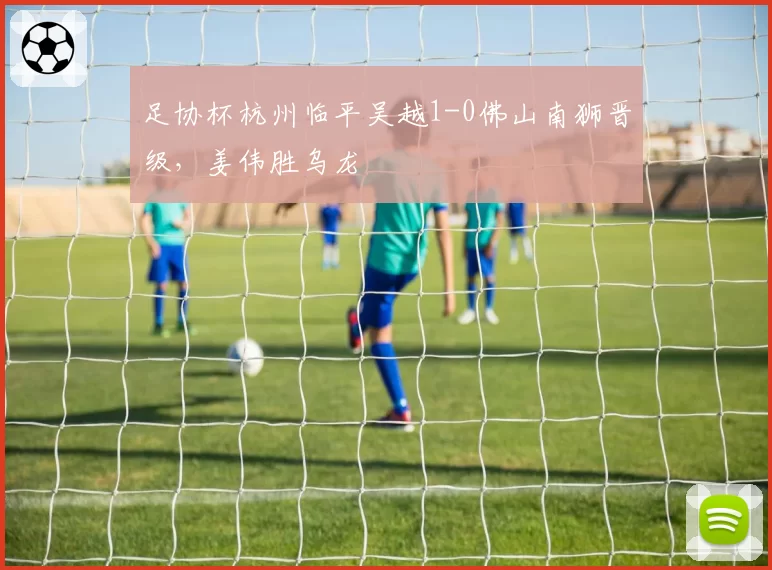 足协杯杭州临平吴越1-0佛山南狮晋级，姜伟胜乌龙