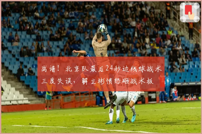 离谱!北京队最后24秒边线球战术三度失误,解立彬愤怒砸战术板