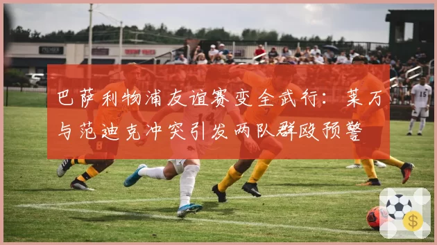 巴萨利物浦友谊赛变全武行：莱万与范迪克冲突引发两队群殴预警