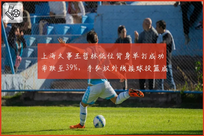上海久事王哲林低位背身单打成功率跌至39%,李弘权外线接球投篮成新武器