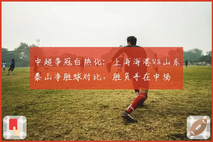 中超争冠白热化:上海海港vs山东泰山净胜球对比,胜负手在中场