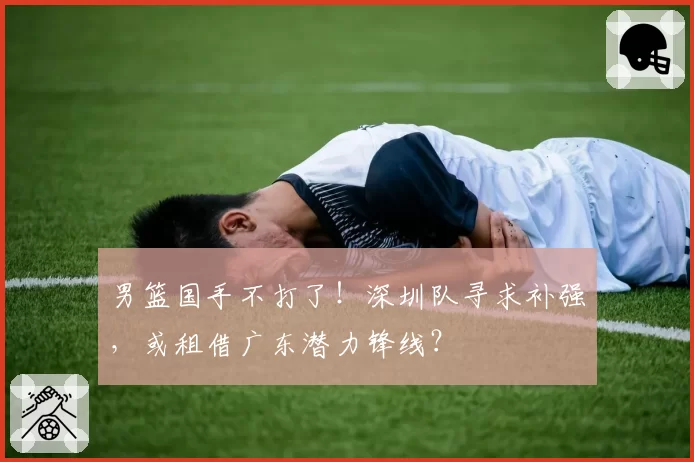 男篮国手不打了！深圳队寻求补强，或租借广东潜力锋线？