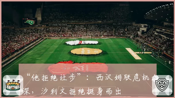 “他拒绝让步”：西汉姆联危机加深，沙利文拒绝挺身而出