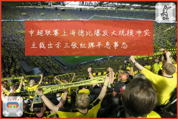 中超联赛上海德比爆发大规模冲突 主裁出示三张红牌平息事态