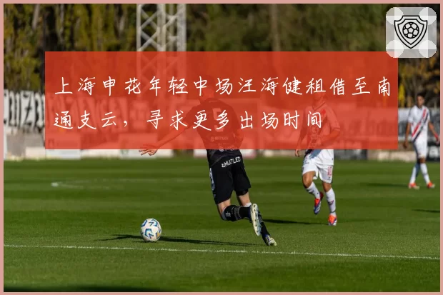 上海申花年轻中场汪海健租借至南通支云,寻求更多出场时间