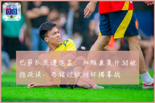 巴萨队医遭炮轰:加维康复计划被指延误,恐错过欧洲杯揭幕战