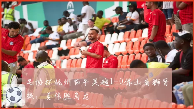 足协杯杭州临平吴越1-0佛山南狮晋级，姜伟胜乌龙