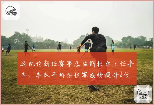 迈凯伦新任赛事总监斯托尔上任半年，车队平均排位赛成绩提升2位