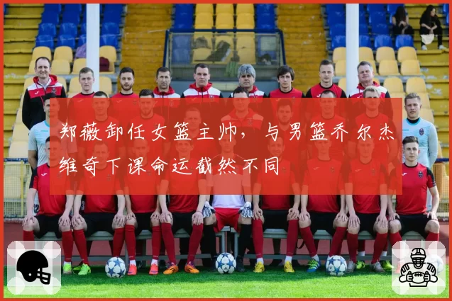 郑薇卸任女篮主帅，与男篮乔尔杰维奇下课命运截然不同
