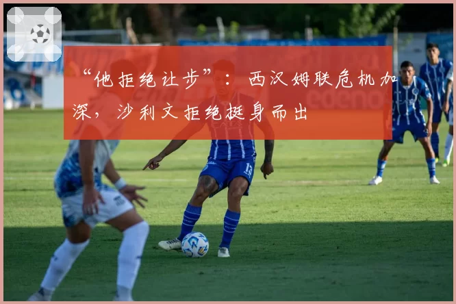 “他拒绝让步”：西汉姆联危机加深，沙利文拒绝挺身而出