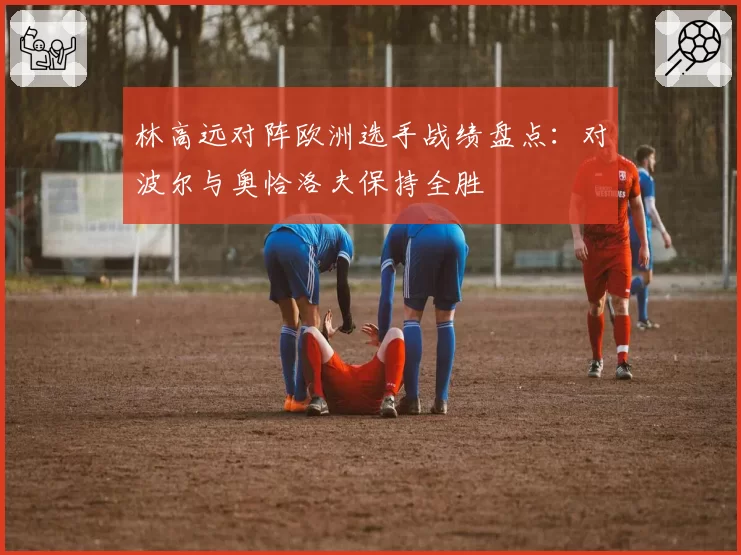 林高远对阵欧洲选手战绩盘点：对波尔与奥恰洛夫保持全胜
