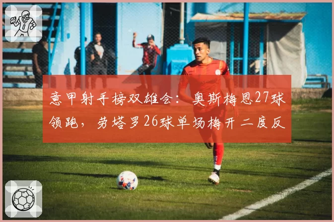 意甲射手榜双雄会：奥斯梅恩27球领跑，劳塔罗26球单场梅开二度反超