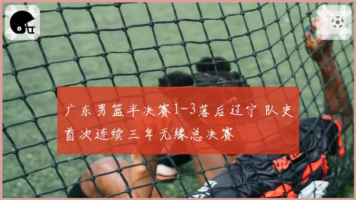广东男篮半决赛1-3落后辽宁 队史首次连续三年无缘总决赛