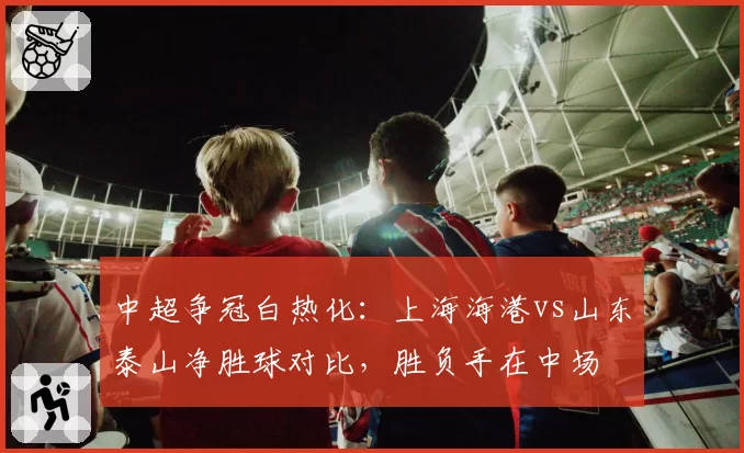 中超争冠白热化:上海海港vs山东泰山净胜球对比,胜负手在中场