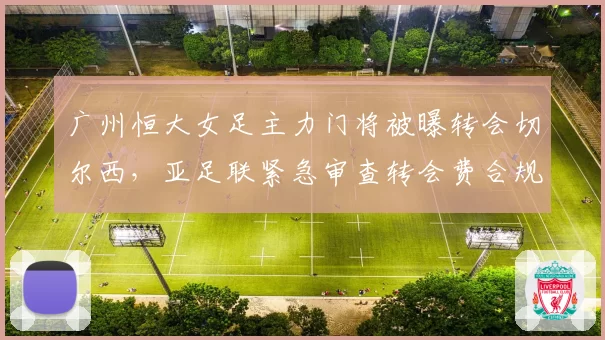 广州恒大女足主力门将被曝转会切尔西，亚足联紧急审查转会费合规性
